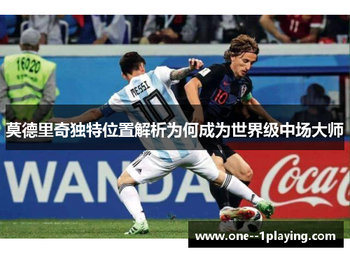莫德里奇独特位置解析为何成为世界级中场大师 莫德里奇独特位置解析为何成为世界级中场大师