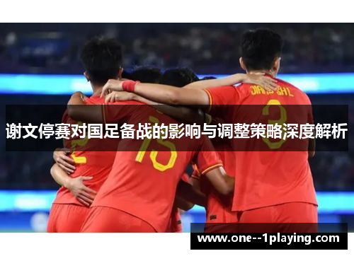 谢文停赛对国足备战的影响与调整策略深度解析