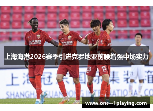 上海海港2026赛季引进克罗地亚前腰增强中场实力