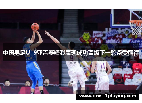 中国男足U19亚青赛精彩表现成功晋级下一轮备受期待